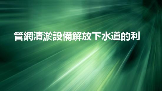 管網清淤設備解放下水道的利器，提升城市生活品質！